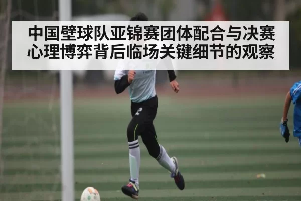 中国壁球队亚锦赛团体配合与决赛心理博弈背后临场关键细节的观察
