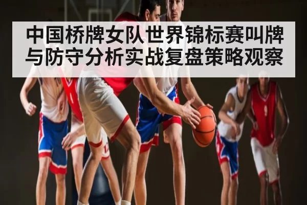 中国桥牌女队世界锦标赛叫牌与防守分析实战复盘策略观察
